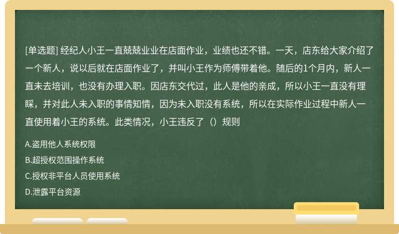 经纪人小王一直兢兢业业在店面作业，业绩也还不错。一天，店东给大家介绍了ー个新人，说以后就在店面作业了，并叫小王作为师傅带着他。随后的1个月内，新人一直未去培训，也没有办理入职。因店东交代过，此人是他的亲成，所以小王一直没有理睬，并对此人未入职的事情知情，因为未入职没有系统，所以在实际作业过程中新人一直使用着小王的系统。此类情况，小王违反了（）规则