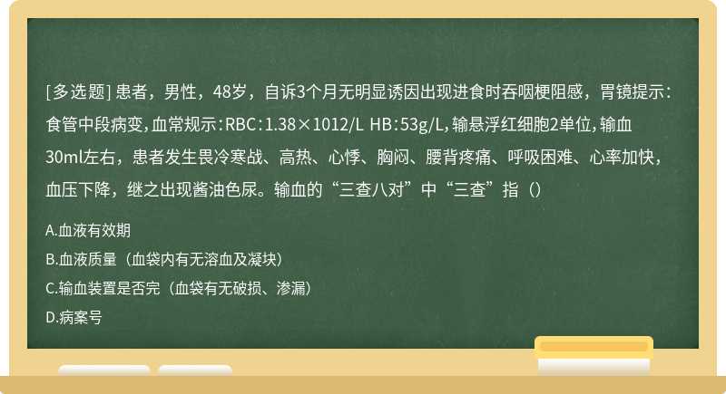 患者，男性，48岁，自诉3个月无明显诱因出现进食时吞咽梗阻感，胃镜提示：食管中段病变，血常规示：RBC：1.38×1012/L HB：53g/L，输悬浮红细胞2单位，输血30ml左右，患者发生畏冷寒战、高热、心悸、胸闷、腰背疼痛、呼吸困难、心率加快，血压下降，继之出现酱油色尿。输血的“三查八对”中“三查”指（）