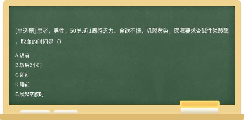 患者，男性，50岁.近1周感乏力、食欲不振，巩膜黄染，医嘱要求查碱性磷酸酶，取血的时间是（）