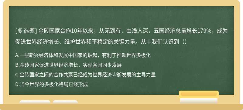 金砖国家合作10年以来，从无到有，由浅入深，五国经济总量增长179%，成为促进世界经济增长、维护世界和平稳定的关键力量。从中我们认识到（）