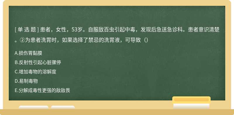 患者，女性，53岁。自服敌百虫引起中毒，发现后急送急诊科。患者意识清楚。②为患者洗胃时，如果选择了禁忌的洗胃液，可导致（）