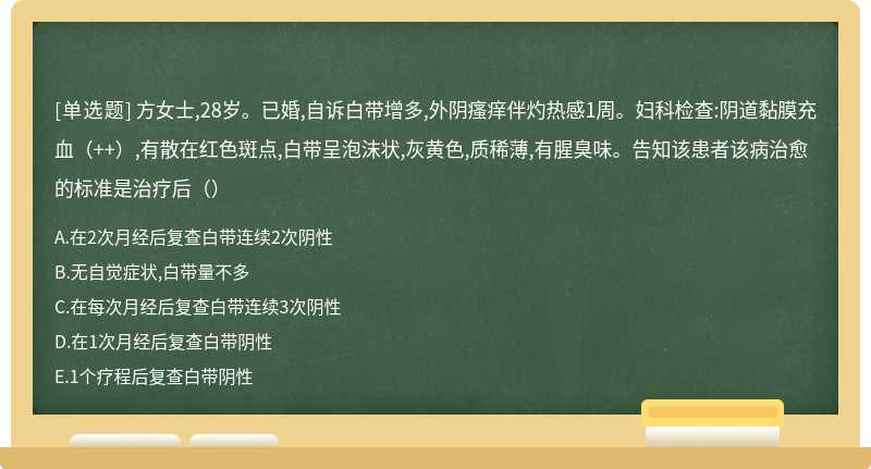 方女士,28岁。已婚,自诉白带增多,外阴瘙痒伴灼热感1周。妇科检查:阴道黏膜充血（++）,有散在红色斑点,白带呈泡沫状,灰黄色,质稀薄,有腥臭味。告知该患者该病治愈的标准是治疗后（）