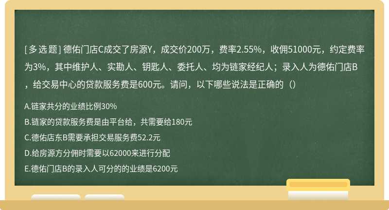 德佑门店C成交了房源Y，成交价200万，费率2.55%，收佣51000元，约定费率为3%，其中维护人、实勘人、钥匙人、委托人、均为链家经纪人；录入人为德佑门店B，给交易中心的贷款服务费是600元。请问，以下哪些说法是正确的（）