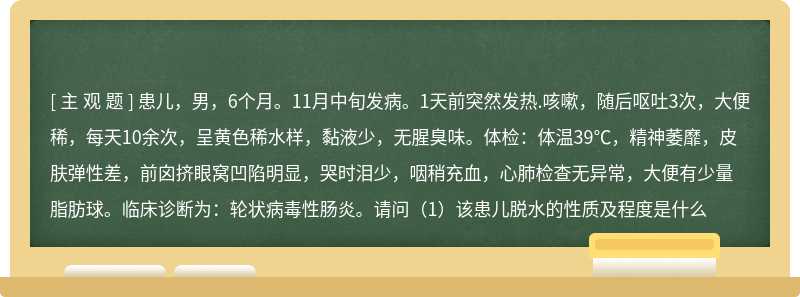 患儿，男，6个月。11月中旬发病。1天前突然发热.咳嗽，随后呕吐3次，大便稀，每天10余次，呈黄色稀水样，黏液少，无腥臭味。体检：体温39℃，精神萎靡，皮肤弹性差，前囟挤眼窝凹陷明显，哭时泪少，咽稍充血，心肺检查无异常，大便有少量脂肪球。临床诊断为：轮状病毒性肠炎。请问（1）该患儿脱水的性质及程度是什么