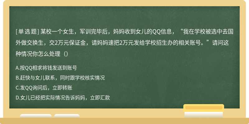 某校一个女生，军训完毕后，妈妈收到女儿的QQ信息，“我在学校被选中去国外做交换生，交2万元保证金，请妈妈速把2万元发给学校招生办的相关账号。”请问这种情况你怎么处理（）