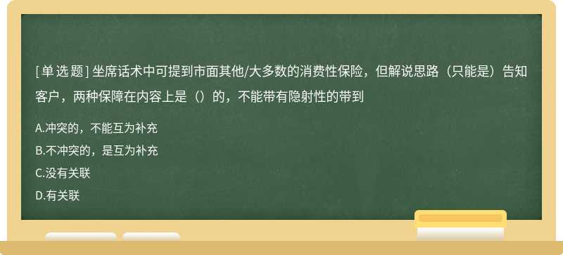 坐席话术中可提到市面其他/大多数的消费性保险，但解说思路（只能是）告知客户，两种保障在内容上是（）的，不能带有隐射性的带到