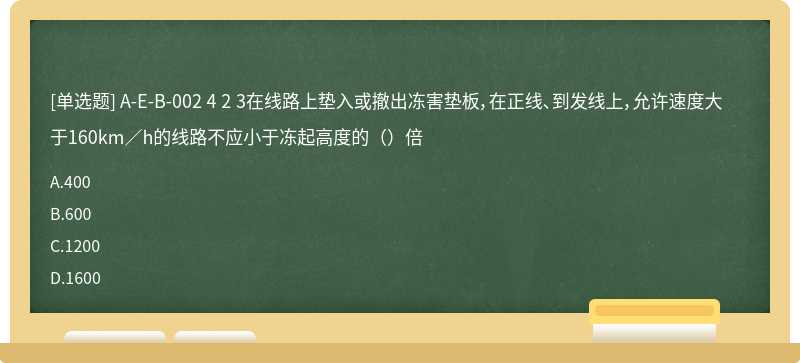 A-E-B-002 4 2 3在线路上垫入或撤出冻害垫板，在正线、到发线上，允许速度大于160km／h的线路不应小于冻起高度的（）倍