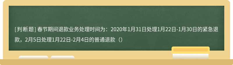 春节期间退款业务处理时间为：2020年1月31日处理1月22日-1月30日的紧急退款，2月5日处理1月22日-2月4日的普通退款（）