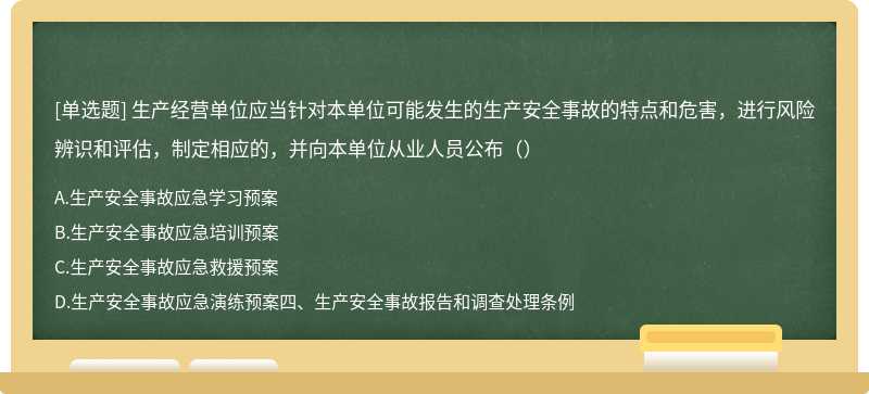 生产经营单位应当针对本单位可能发生的生产安全事故的特点和危害，进行风险辨识和评估，制定相应的，并向本单位从业人员公布（）