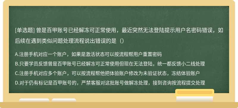 曾是百甲账号已经解冻可正常使用，最近突然无法登陆提示用户名密码错误，如后续在遇到类似问题处理流程说出错误的是（）