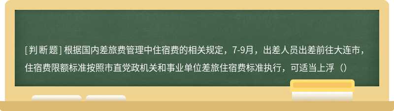 根据国内差旅费管理中住宿费的相关规定，7-9月，出差人员出差前往大连市，住宿费限额标准按照市直党政机关和事业单位差旅住宿费标准执行，可适当上浮（）