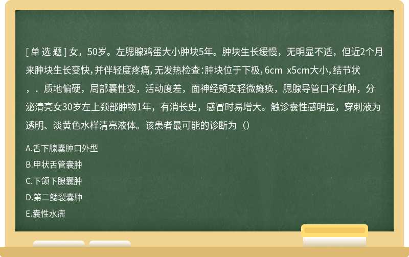 女，50岁。左腮腺鸡蛋大小肿块5年。肿块生长缓慢，无明显不适，但近2个月来肿块生长变快，并伴轻度疼痛，无发热检查：肿块位于下极，6cm x5cm大小，结节状，．质地偏硬，局部囊性变，活动度差，面神经颊支轻微瘫痪，腮腺导管口不红肿，分泌清亮女30岁左上颈部肿物1年，有消长史，感冒时易增大。触诊囊性感明显，穿刺液为透明、淡黄色水样清亮液体。该患者最可能的诊断为（）