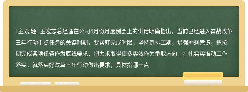 王宏志总经理在公司4月份月度例会上的讲话明确指出，当前已经进入奋战改革三年行动重点任务的关键时期，要紧盯完成时限，坚持倒排工期，增强冲刺意识，把按期完成各项任务作为底线要求，把力求取得更多实效作为争取方向，扎扎实实推动工作落实。就落实好改革三年行动做出要求，具体指哪三点