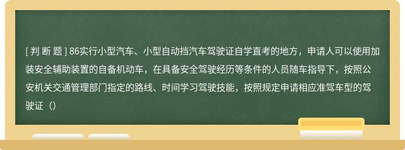 86实行小型汽车、小型自动挡汽车驾驶证自学直考的地方，申请人可以使用加装安全辅助装置的自备机动车，在具备安全驾驶经历等条件的人员随车指导下，按照公安机关交通管理部门指定的路线、时间学习驾驶技能，按照规定申请相应准驾车型的驾驶证（）