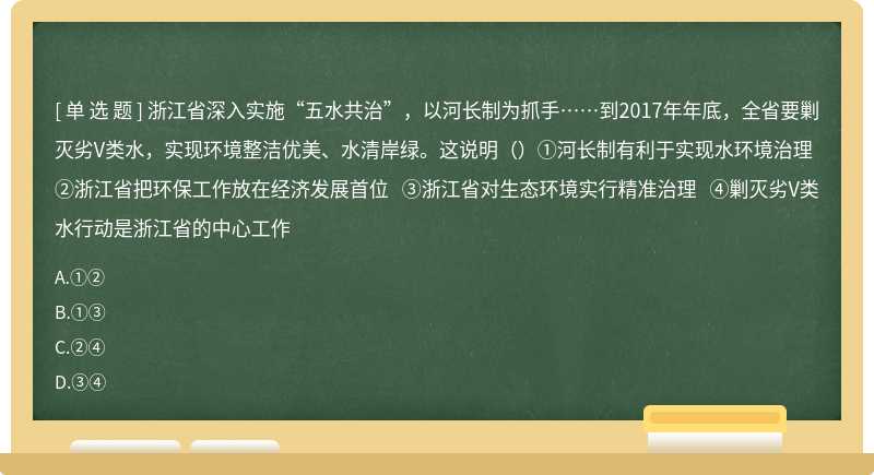 浙江省深入实施“五水共治”，以河长制为抓手……到2017年年底，全省要剿灭劣V类水，实现环境整洁优美、水清岸绿。这说明（）①河长制有利于实现水环境治理 ②浙江省把环保工作放在经济发展首位 ③浙江省对生态环境实行精准治理 ④剿灭劣V类水行动是浙江省的中心工作