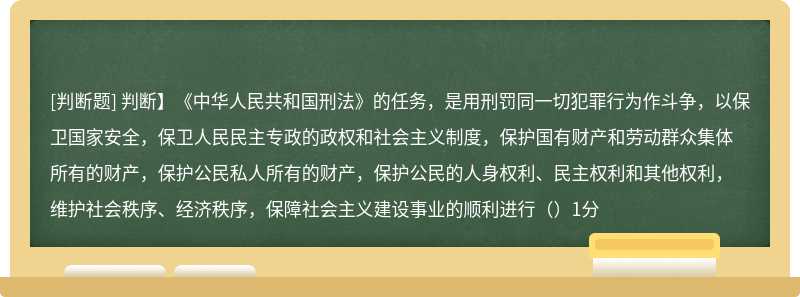 判断】《中华人民共和国刑法》的任务，是用刑罚同一切犯罪行为作斗争，以保卫国家安全，保卫人民民主专政的政权和社会主义制度，保护国有财产和劳动群众集体所有的财产，保护公民私人所有的财产，保护公民的人身权利、民主权利和其他权利，维护社会秩序、经济秩序，保障社会主义建设事业的顺利进行（）1分