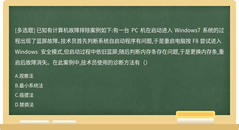 已知有计算机故障排除案例如下:有一台 PC 机在启动进入 Windows7 系统的过程出现了蓝屏故障。技术员首先判断系统自启动程序有问题,于是重启电脑按 F8 尝试进入 Windows 安全模式,但启动过程中依旧蓝屏;随后判断内存条存在问题,于是更换内存条,重启后故障消失。在此案例中,技术员使用的诊断方法有（）