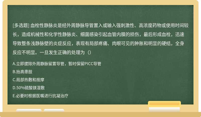 血栓性静脉炎是经外周静脉导管置入或输入强刺激性、高浓度药物或使用时间较长，造成机械性和化学性静脉炎、细菌感染引起血管内膜的损伤，最后形成血栓，迅速导致整条浅静脉壁的炎症反应，表现有局部疼痛、肉眼可见的肿胀和明显的硬结，全身反应不明显。一旦发生正确的处理为（）