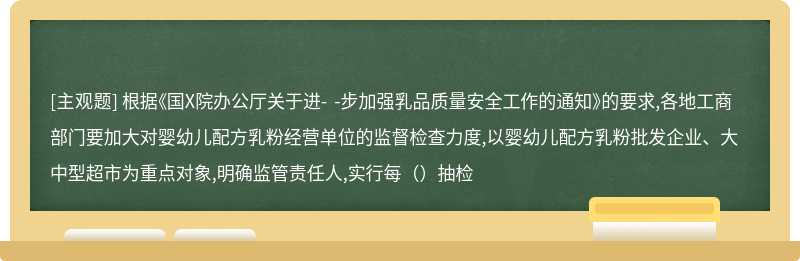 根据《国X院办公厅关于进- -步加强乳品质量安全工作的通知》的要求,各地工商部门要加大对婴幼儿配方乳粉经营单位的监督检查力度,以婴幼儿配方乳粉批发企业、大中型超市为重点对象,明确监管责任人,实行每（）抽检