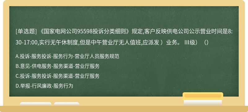 《国家电网公司95598投诉分类细则》规定,客户反映供电公司公示营业时间是8:30-17:00,实行无午休制度,但是中午营业厅无人值班,应派发 ）业务。 Ⅲ级）（）