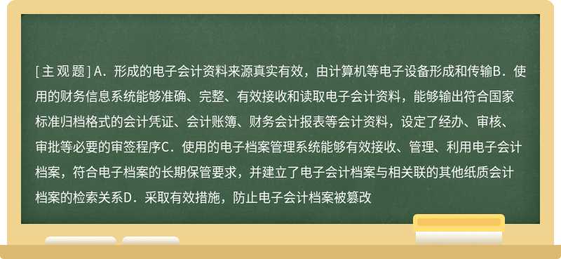 同时满足下列条件的，各级单位内部形成的属于归档范围的电子会计资料可仅以电子形式保存，形成电子会计档案（）