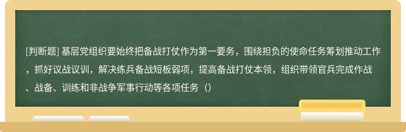 基层党组织要始终把备战打仗作为第一要务，围绕担负的使命任务筹划推动工作，抓好议战议训，解决练兵备战短板弱项，提高备战打仗本领，组织带领官兵完成作战、战备、训练和非战争军事行动等各项任务（）