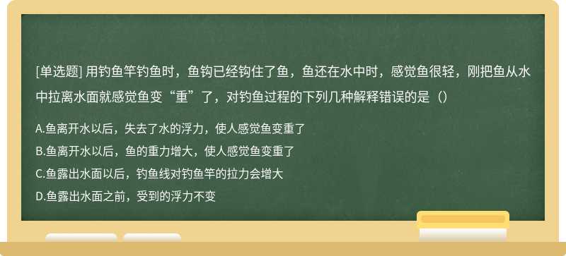 用钓鱼竿钓鱼时，鱼钩已经钩住了鱼，鱼还在水中时，感觉鱼很轻，刚把鱼从水中拉离水面就感觉鱼变“重”了，对钓鱼过程的下列几种解释错误的是（）