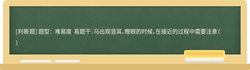 题型： 难易度 易题干：马出现竖耳、瞪眼的时候，在接近的过程中需要注意（）