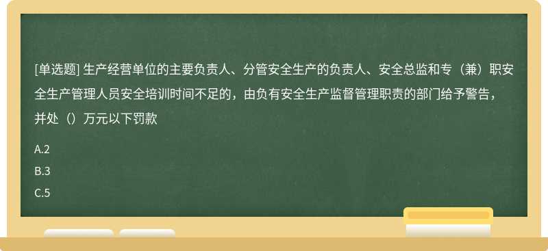 生产经营单位的主要负责人、分管安全生产的负责人、安全总监和专（兼）职安全生产管理人员安全培训时间不足的，由负有安全生产监督管理职责的部门给予警告，并处（）万元以下罚款