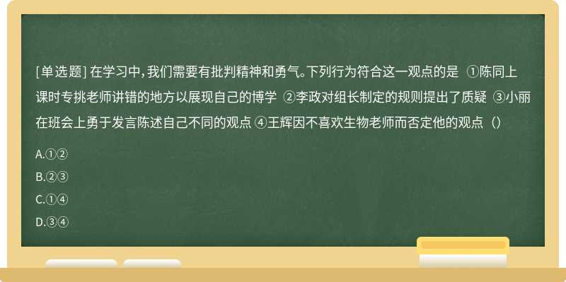 在学习中，我们需要有批判精神和勇气。下列行为符合这一观点的是 ①陈同上课时专挑老师讲错的地方以展现自己的博学 ②李政对组长制定的规则提出了质疑 ③小丽在班会上勇于发言陈述自己不同的观点 ④王辉因不喜欢生物老师而否定他的观点（）