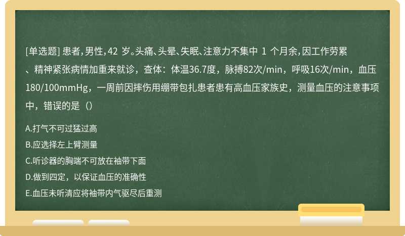 患者，男性，42 岁。头痛、头晕、失眠、注意力不集中 1 个月余，因工作劳累、精神紧张病情加重来就诊，查体：体温36.7度，脉搏82次/min，呼吸16次/min，血压180/100mmHg，一周前因摔伤用绷带包扎患者患有高血压家族史，测量血压的注意事项中，错误的是（）