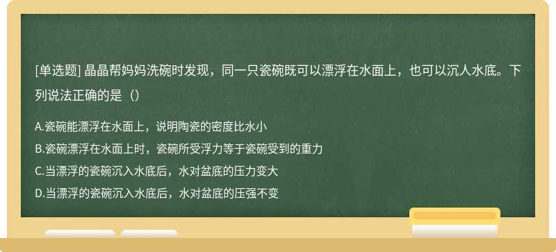 晶晶帮妈妈洗碗时发现，同一只瓷碗既可以漂浮在水面上，也可以沉人水底。下列说法正确的是（）