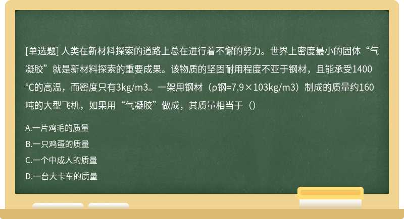 人类在新材料探索的道路上总在进行着不懈的努力。世界上密度最小的固体“气凝胶”就是新材料探索的重要成果。该物质的坚固耐用程度不亚于钢材，且能承受1400℃的高温，而密度只有3kg/m3。一架用钢材（ρ钢=7.9×103kg/m3）制成的质量约160吨的大型飞机，如果用“气凝胶”做成，其质量相当于（）