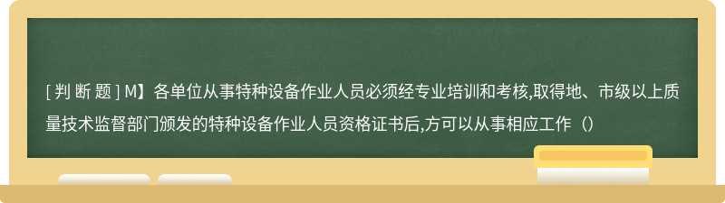 M】各单位从事特种设备作业人员必须经专业培训和考核,取得地、市级以上质量技术监督部门颁发的特种设备作业人员资格证书后,方可以从事相应工作（）