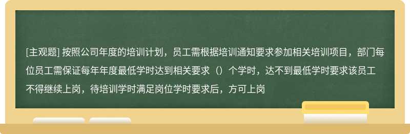 按照公司年度的培训计划，员工需根据培训通知要求参加相关培训项目，部门每位员工需保证每年年度最低学时达到相关要求（）个学时，达不到最低学时要求该员工不得继续上岗，待培训学时满足岗位学时要求后，方可上岗