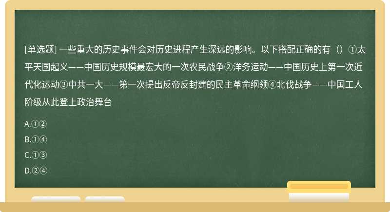 一些重大的历史事件会对历史进程产生深远的影响。以下搭配正确的有（）①太平天国起义——中国历史规模最宏大的一次农民战争②洋务运动——中国历史上第一次近代化运动③中共一大——第一次提出反帝反封建的民主革命纲领④北伐战争——中国工人阶级从此登上政治舞台