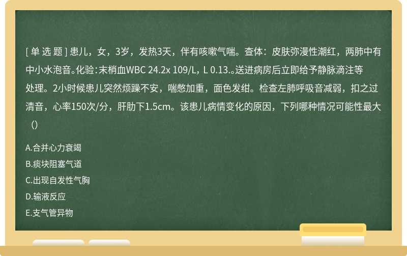 患儿，女，3岁，发热3天，伴有咳嗽气喘。查体：皮肤弥漫性潮红，两肺中有中小水泡音。化验：末梢血WBC 24.2x 109/L， L 0.13.。送进病房后立即给予静脉滴注等处理。2小时候患儿突然烦躁不安，喘憋加重，面色发绀。检查左肺呼吸音减弱，扣之过清音，心率150次/分，肝肋下1.5cm。该患儿病情变化的原因，下列哪种情况可能性最大（）