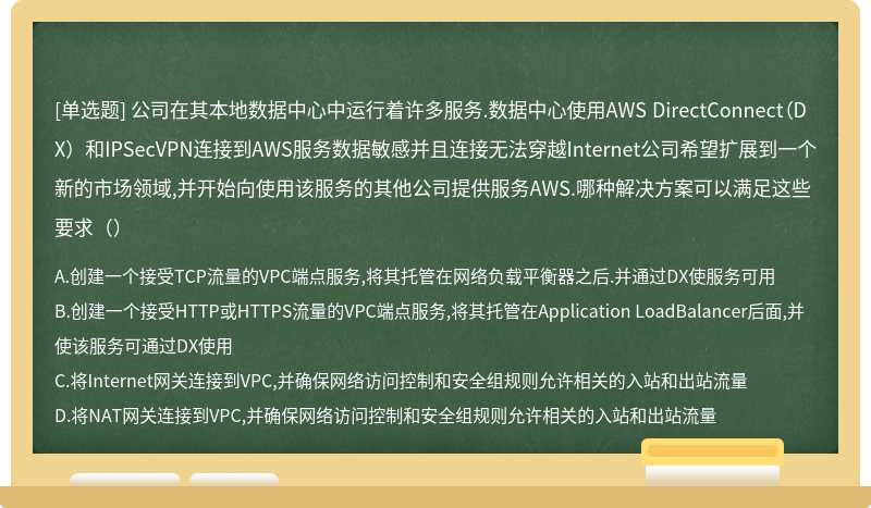 公司在其本地数据中心中运行着许多服务.数据中心使用AWS DirectConnect（DX）和IPSecVPN连接到AWS服务数据敏感并且连接无法穿越Internet公司希望扩展到一个新的市场领域,并开始向使用该服务的其他公司提供服务AWS.哪种解决方案可以满足这些要求（）