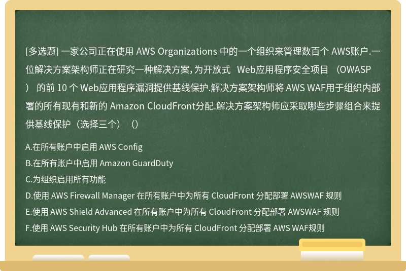一家公司正在使用 AWS Organizations 中的一个组织来管理数百个 AWS账户.一位解决方案架构师正在研究一种解决方案，为开放式 Web应用程序安全项目 （OWASP） 的前 10 个 Web应用程序漏洞提供基线保护.解决方案架构师将 AWS WAF用于组织内部署的所有现有和新的 Amazon CloudFront分配.解决方案架构师应采取哪些步骤组合来提供基线保护（选择三个）（）