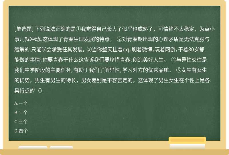 下列说法正确的是①我觉得自己长大了似乎也成熟了，可情绪不太稳定，为点小事儿就冲动。这体现了青春生理发展的特点。 ②对青春期出现的心理矛盾是无法克服与缓解的.只能学会承受任其发展。 ③当你整天挂着qq，刷着微博，玩着网游，干着80岁都能做的事情，你要青春干什么这告诉我们要珍惜青春，创造美好人生。 ④与异性交往是我们中学阶段的主要任务，有助于我们了解异性，学习对方的优秀品质。 ⑤女生有女生的优势，男生有男生的特长，男女差别是不容否定的。这体现了男生女生在个性上是各具特点的（）