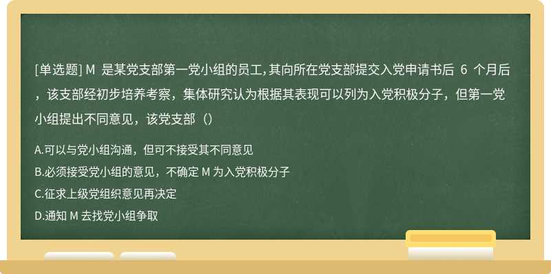 M 是某党支部第一党小组的员工，其向所在党支部提交入党申请书后 6 个月后，该支部经初步培养考察，集体研究认为根据其表现可以列为入党积极分子，但第一党小组提出不同意见，该党支部（）