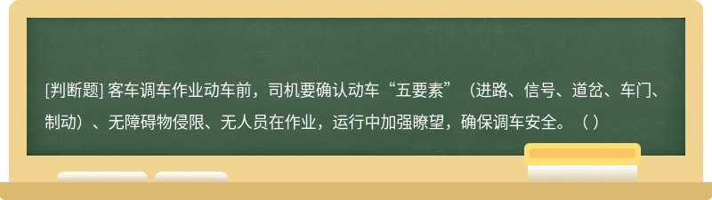 客车调车作业动车前，司机要确认动车“五要素”（进路、信号、道岔、车门、制动）、无障碍物侵限、无人员在作业，运行中加强瞭望，确保调车安全。（  ）