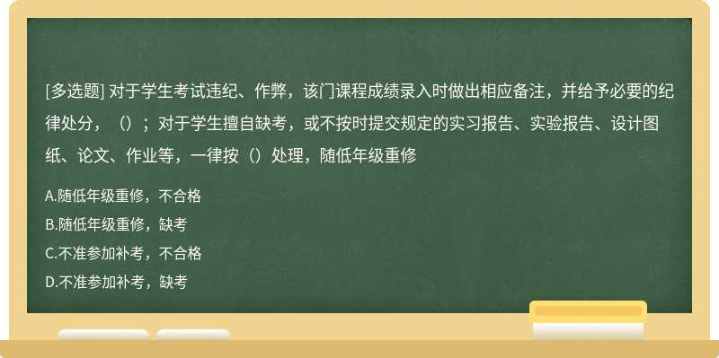 对于学生考试违纪、作弊，该门课程成绩录入时做出相应备注，并给予必要的纪律处分，（）；对于学生擅自缺考，或不按时提交规定的实习报告、实验报告、设计图纸、论文、作业等，一律按（）处理，随低年级重修