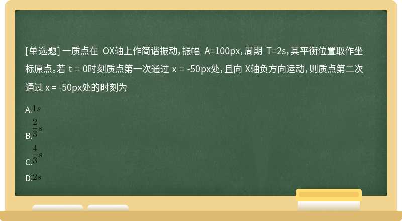 一质点在 OX轴上作简谐振动，振幅 A=100px，周期 T=2s，其平衡位置取作坐标原点。若 t = 0时刻质点第一次通过 x = -50px处，且向 X轴负方向运动，则质点第二次通过 x = -50px处的时刻为