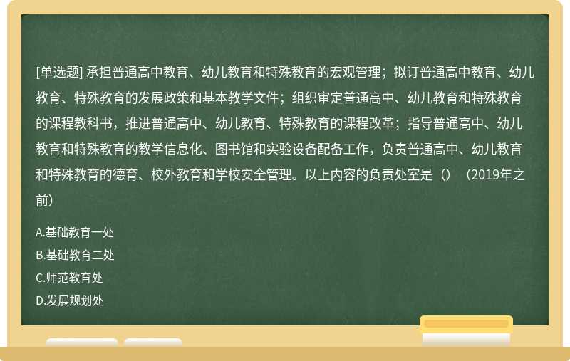 承担普通高中教育、幼儿教育和特殊教育的宏观管理；拟订普通高中教育、幼儿教育、特殊教育的发展政策和基本教学文件；组织审定普通高中、幼儿教育和特殊教育的课程教科书，推进普通高中、幼儿教育、特殊教育的课程改革；指导普通高中、幼儿教育和特殊教育的教学信息化、图书馆和实验设备配备工作，负责普通高中、幼儿教育和特殊教育的德育、校外教育和学校安全管理。以上内容的负责处室是（）（2019年之前）