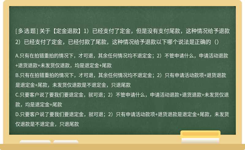 关于【定金退款】1）已经支付了定金，但是没有支付尾款，这种情况给予退款2）已经支付了定金，已经付款了尾款，这种情况给予退款以下哪个说法是正确的（）