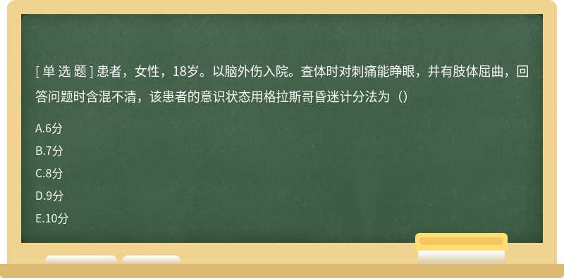 患者，女性，18岁。以脑外伤入院。查体时对刺痛能睁眼，并有肢体屈曲，回答问题时含混不清，该患者的意识状态用格拉斯哥昏迷计分法为（）