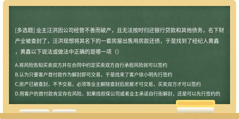 业主汪洪因公司经营不善而破产，且无法按时归还银行贷款和其他债务，名下财产全被查封了，汪洪现想将其名下的一套房屋出售用房款还债，于是找到了经纪人黄鑫，黄鑫以下说法或做法中正确的是哪一项（）