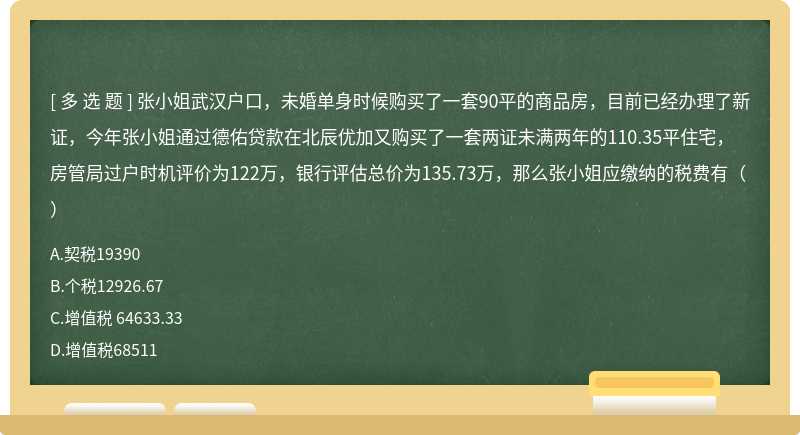 张小姐武汉户口，未婚单身时候购买了一套90平的商品房，目前已经办理了新证，今年张小姐通过德佑贷款在北辰优加又购买了一套两证未满两年的110.35平住宅，房管局过户时机评价为122万，银行评估总价为135.73万，那么张小姐应缴纳的税费有（）