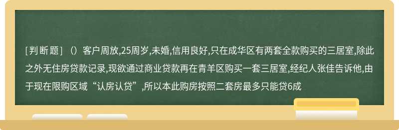 （）客户周放,25周岁,未婚,信用良好,只在成华区有两套全款购买的三居室,除此之外无住房贷款记录,现欲通过商业贷款再在青羊区购买一套三居室,经纪人张佳告诉他,由于现在限购区域“认房认贷”,所以本此购房按照二套房最多只能贷6成